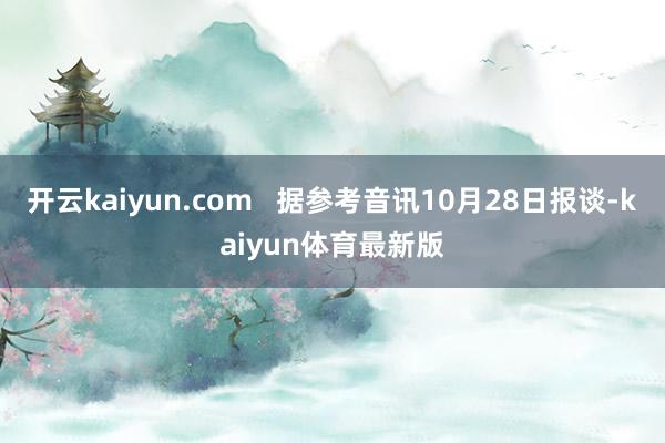 开云kaiyun.com   据参考音讯10月28日报谈-kaiyun体育最新版