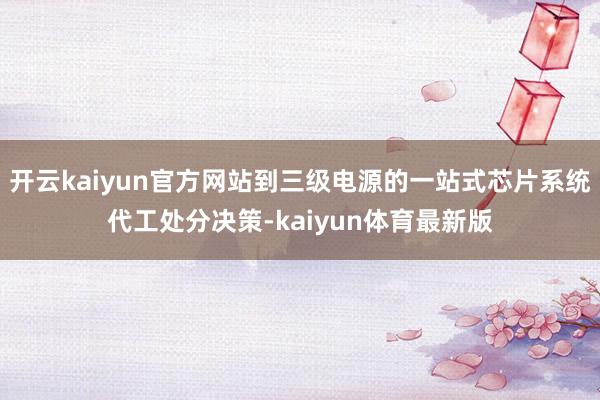 开云kaiyun官方网站到三级电源的一站式芯片系统代工处分决策-kaiyun体育最新版
