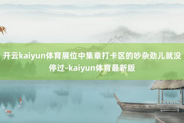开云kaiyun体育展位中集章打卡区的吵杂劲儿就没停过-kaiyun体育最新版