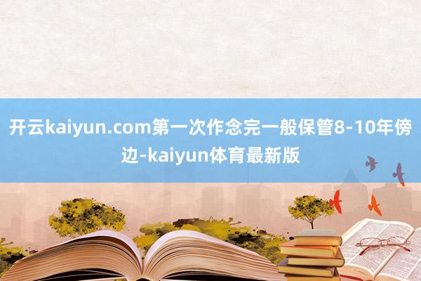 开云kaiyun.com第一次作念完一般保管8-10年傍边-kaiyun体育最新版