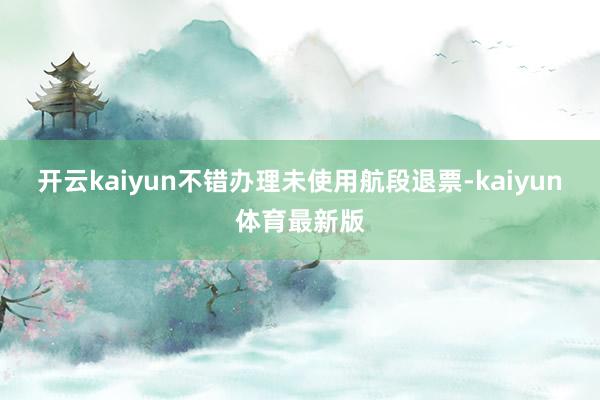 开云kaiyun不错办理未使用航段退票-kaiyun体育最新版