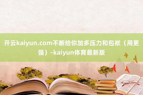 开云kaiyun.com不断给你加多压力和包袱（用更强）-kaiyun体育最新版