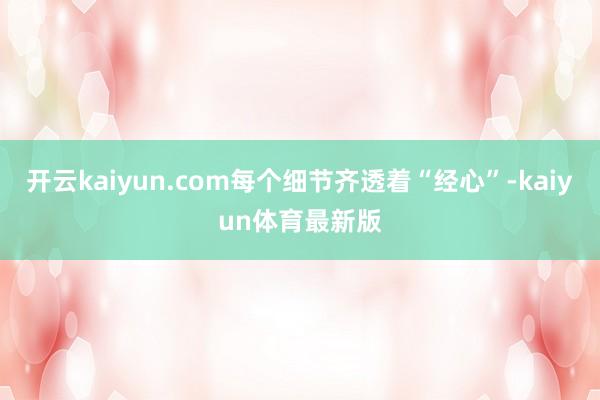 开云kaiyun.com每个细节齐透着“经心”-kaiyun体育最新版