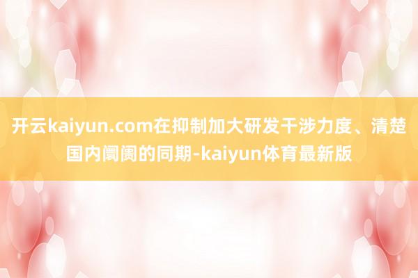 开云kaiyun.com在抑制加大研发干涉力度、清楚国内阛阓的同期-kaiyun体育最新版