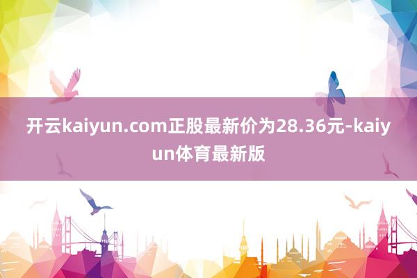 开云kaiyun.com正股最新价为28.36元-kaiyun体育最新版