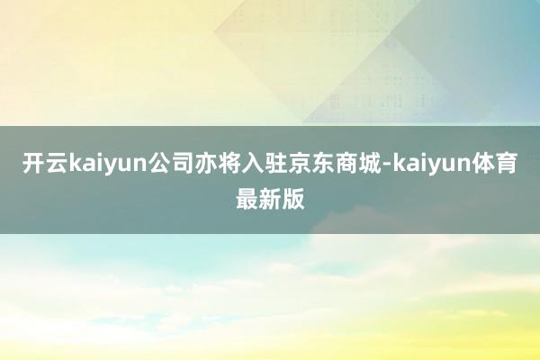 开云kaiyun公司亦将入驻京东商城-kaiyun体育最新版