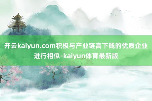 开云kaiyun.com积极与产业链高下贱的优质企业进行相似-kaiyun体育最新版