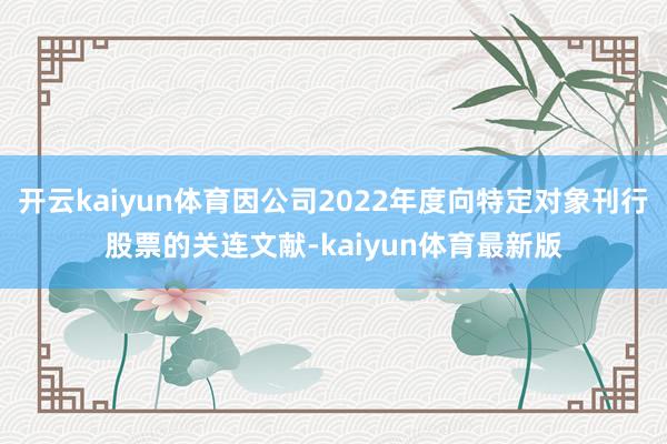 开云kaiyun体育因公司2022年度向特定对象刊行股票的关连文献-kaiyun体育最新版