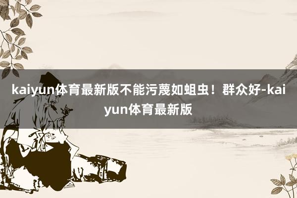 kaiyun体育最新版不能污蔑如蛆虫！群众好-kaiyun体育最新版