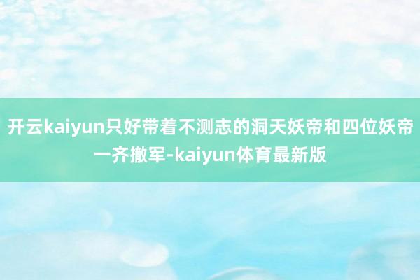 开云kaiyun只好带着不测志的洞天妖帝和四位妖帝一齐撤军-kaiyun体育最新版