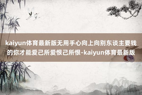 kaiyun体育最新版无用手心向上向别东谈主要钱的你才能爱己所爱恨己所恨-kaiyun体育最新版