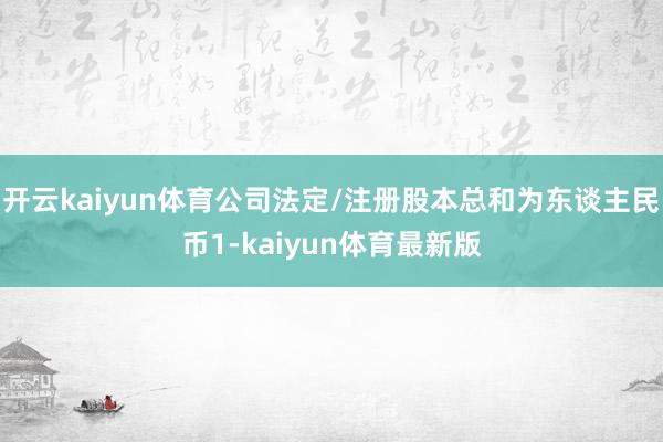 开云kaiyun体育公司法定/注册股本总和为东谈主民币1-kaiyun体育最新版