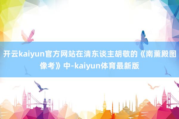 开云kaiyun官方网站在清东谈主胡敬的《南薰殿图像考》中-kaiyun体育最新版