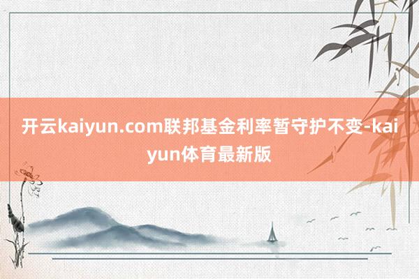 开云kaiyun.com联邦基金利率暂守护不变-kaiyun体育最新版