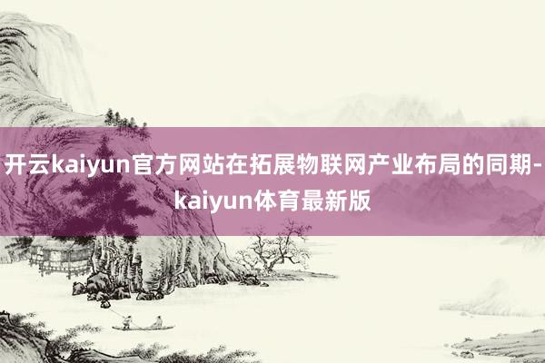 开云kaiyun官方网站在拓展物联网产业布局的同期-kaiyun体育最新版