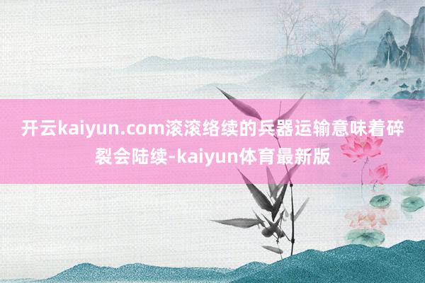 开云kaiyun.com 滚滚络续的兵器运输意味着碎裂会陆续-kaiyun体育最新版