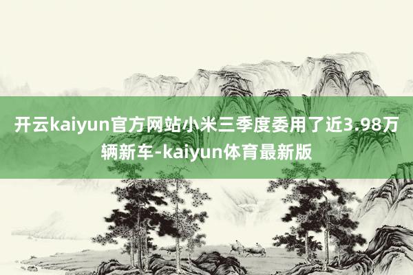 开云kaiyun官方网站小米三季度委用了近3.98万辆新车-kaiyun体育最新版