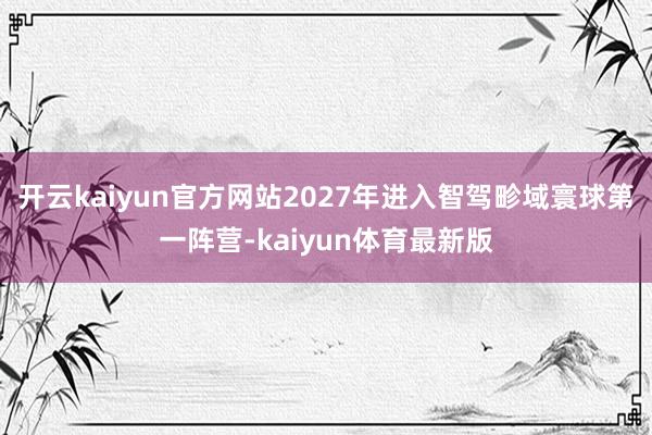 开云kaiyun官方网站2027年进入智驾畛域寰球第一阵营-kaiyun体育最新版