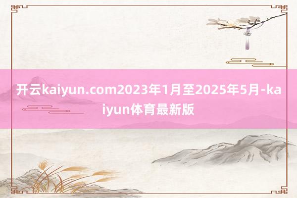 开云kaiyun.com2023年1月至2025年5月-kaiyun体育最新版