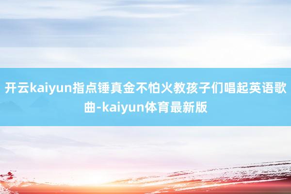 开云kaiyun指点锤真金不怕火教孩子们唱起英语歌曲-kaiyun体育最新版