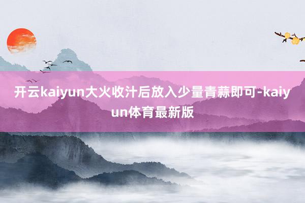 开云kaiyun大火收汁后放入少量青蒜即可-kaiyun体育最新版