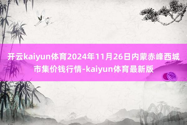开云kaiyun体育2024年11月26日内蒙赤峰西城市集价钱行情-kaiyun体育最新版