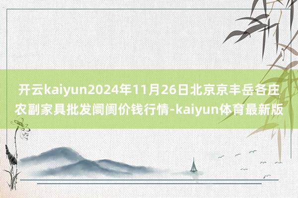 开云kaiyun2024年11月26日北京京丰岳各庄农副家具批发阛阓价钱行情-kaiyun体育最新版