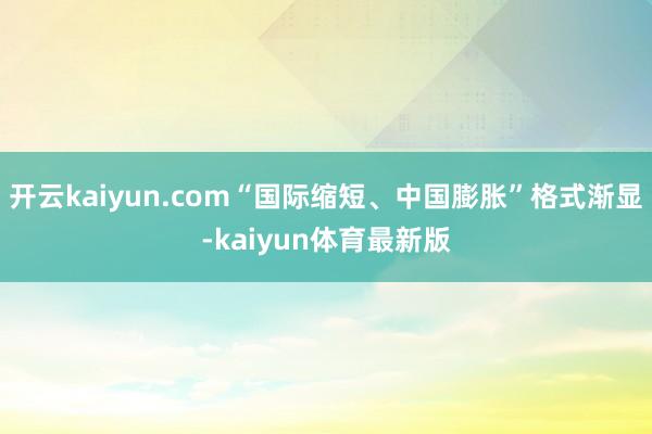 开云kaiyun.com“国际缩短、中国膨胀”格式渐显-kaiyun体育最新版