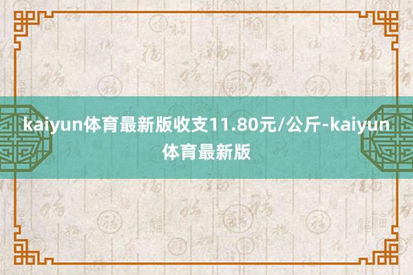 kaiyun体育最新版收支11.80元/公斤-kaiyun体育最新版