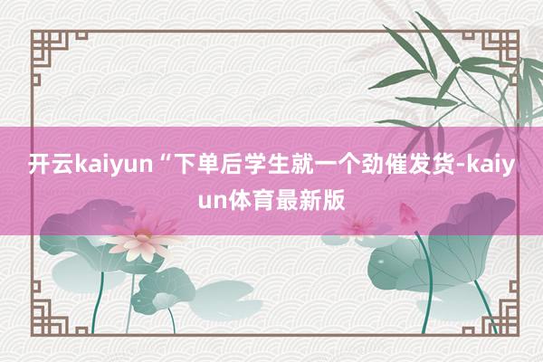开云kaiyun“下单后学生就一个劲催发货-kaiyun体育最新版