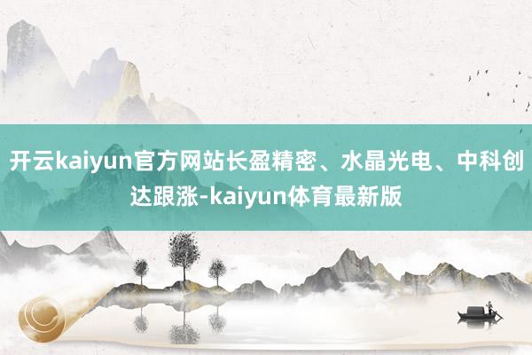 开云kaiyun官方网站长盈精密、水晶光电、中科创达跟涨-kaiyun体育最新版