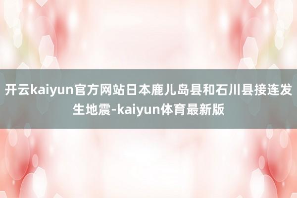开云kaiyun官方网站日本鹿儿岛县和石川县接连发生地震-kaiyun体育最新版