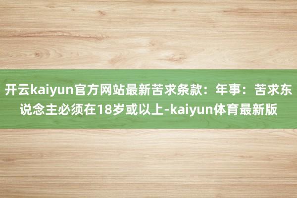 开云kaiyun官方网站最新苦求条款：年事：苦求东说念主必须在18岁或以上-kaiyun体育最新版