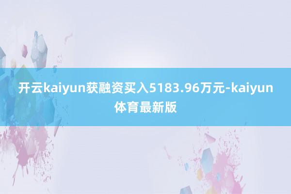开云kaiyun获融资买入5183.96万元-kaiyun体育最新版