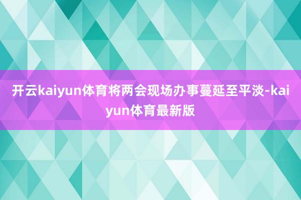 开云kaiyun体育将两会现场办事蔓延至平淡-kaiyun体育最新版