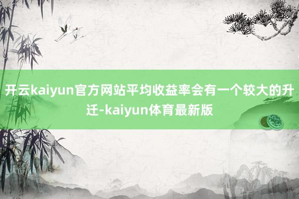 开云kaiyun官方网站平均收益率会有一个较大的升迁-kaiyun体育最新版