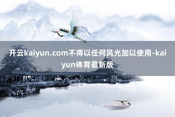 开云kaiyun.com不得以任何风光加以使用-kaiyun体育最新版