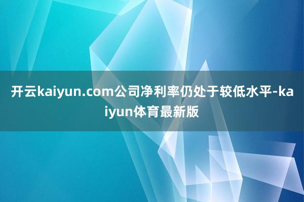 开云kaiyun.com公司净利率仍处于较低水平-kaiyun体育最新版
