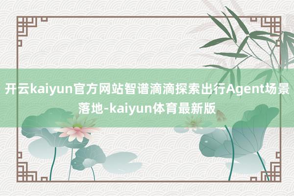 开云kaiyun官方网站智谱滴滴探索出行Agent场景落地-kaiyun体育最新版