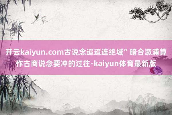 开云kaiyun.com古说念迢迢连绝域”暗合溆浦算作古商说念要冲的过往-kaiyun体育最新版