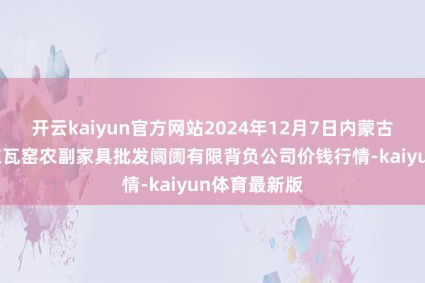 开云kaiyun官方网站2024年12月7日内蒙古呼和浩特市东瓦窑农副家具批发阛阓有限背负公司价钱行情-kaiyun体育最新版