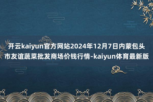 开云kaiyun官方网站2024年12月7日内蒙包头市友谊蔬菜批发商场价钱行情-kaiyun体育最新版