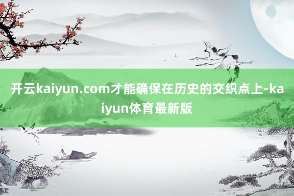开云kaiyun.com才能确保在历史的交织点上-kaiyun体育最新版