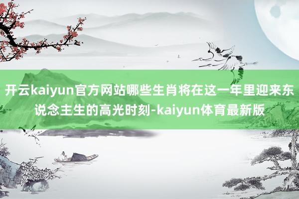 开云kaiyun官方网站哪些生肖将在这一年里迎来东说念主生的高光时刻-kaiyun体育最新版