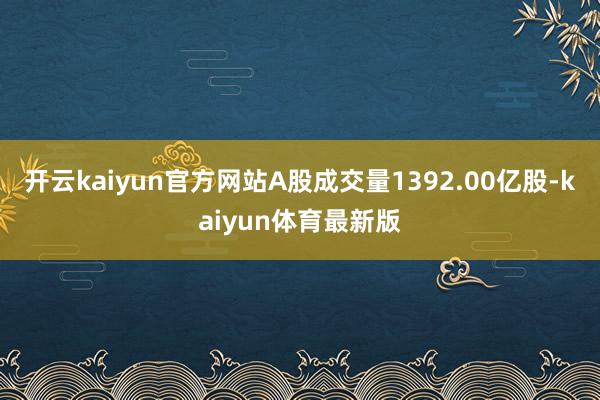 开云kaiyun官方网站A股成交量1392.00亿股-kaiyun体育最新版
