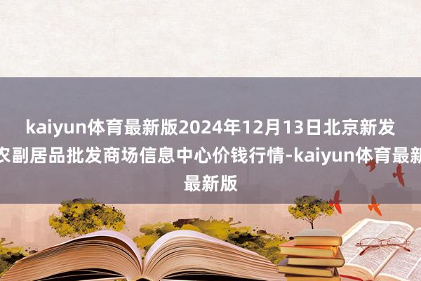 kaiyun体育最新版2024年12月13日北京新发地农副居品批发商场信息中心价钱行情-kaiyun体育最新版