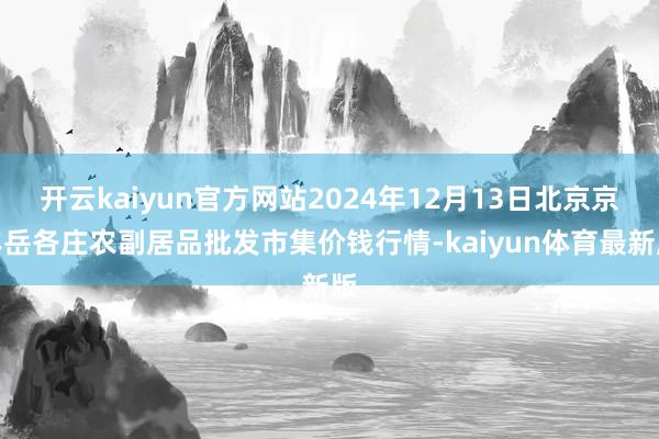 开云kaiyun官方网站2024年12月13日北京京丰岳各庄农副居品批发市集价钱行情-kaiyun体育最新版
