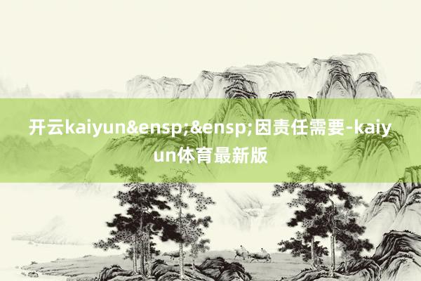 开云kaiyun 因责任需要-kaiyun体育最新版