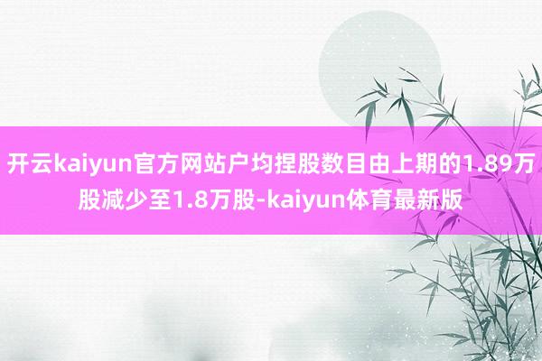 开云kaiyun官方网站户均捏股数目由上期的1.89万股减少至1.8万股-kaiyun体育最新版