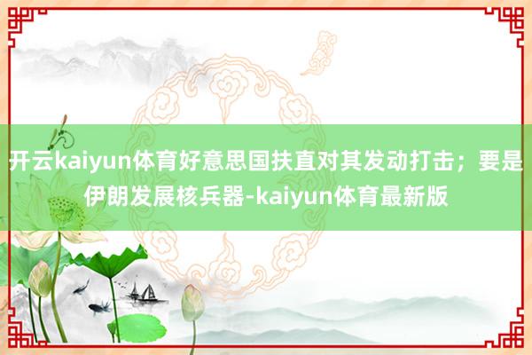 开云kaiyun体育好意思国扶直对其发动打击；要是伊朗发展核兵器-kaiyun体育最新版
